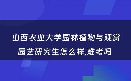 山西农业大学园林植物与观赏园艺研究生怎么样,难考吗 