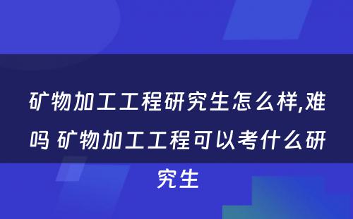 矿物加工工程研究生怎么样,难吗 矿物加工工程可以考什么研究生