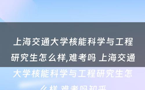 上海交通大学核能科学与工程研究生怎么样,难考吗 上海交通大学核能科学与工程研究生怎么样,难考吗知乎