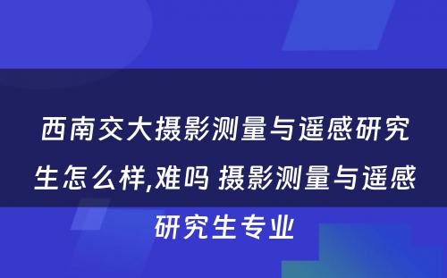 西南交大摄影测量与遥感研究生怎么样,难吗 摄影测量与遥感研究生专业