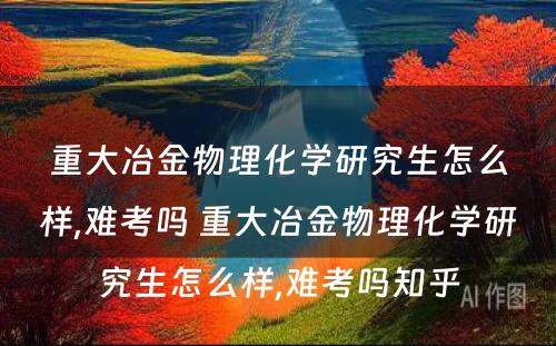 重大冶金物理化学研究生怎么样,难考吗 重大冶金物理化学研究生怎么样,难考吗知乎