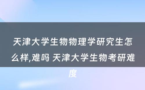 天津大学生物物理学研究生怎么样,难吗 天津大学生物考研难度