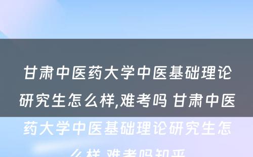 甘肃中医药大学中医基础理论研究生怎么样,难考吗 甘肃中医药大学中医基础理论研究生怎么样,难考吗知乎