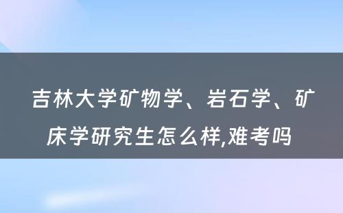 吉林大学矿物学、岩石学、矿床学研究生怎么样,难考吗 