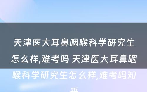 天津医大耳鼻咽喉科学研究生怎么样,难考吗 天津医大耳鼻咽喉科学研究生怎么样,难考吗知乎