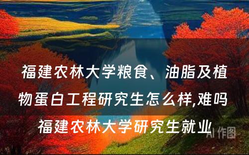 福建农林大学粮食、油脂及植物蛋白工程研究生怎么样,难吗 福建农林大学研究生就业