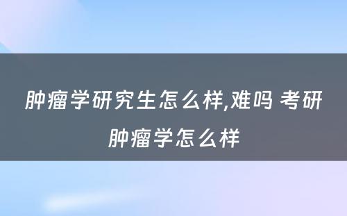 肿瘤学研究生怎么样,难吗 考研肿瘤学怎么样