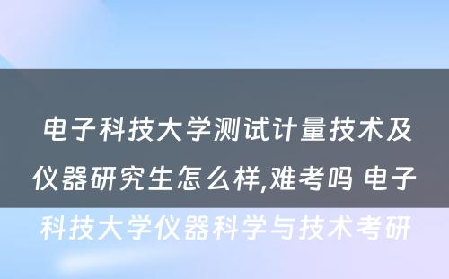 电子科技大学测试计量技术及仪器研究生怎么样,难考吗 电子科技大学仪器科学与技术考研