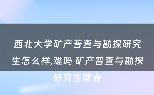 西北大学矿产普查与勘探研究生怎么样,难吗 矿产普查与勘探研究生就业