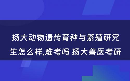 扬大动物遗传育种与繁殖研究生怎么样,难考吗 扬大兽医考研