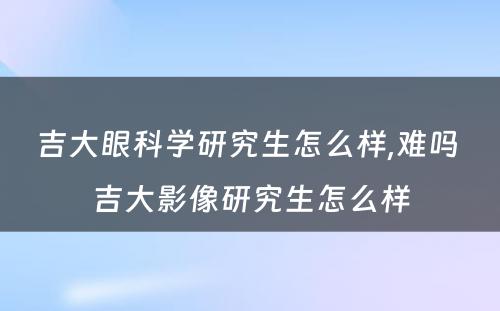 吉大眼科学研究生怎么样,难吗 吉大影像研究生怎么样