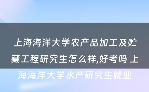 上海海洋大学农产品加工及贮藏工程研究生怎么样,好考吗 上海海洋大学水产研究生就业