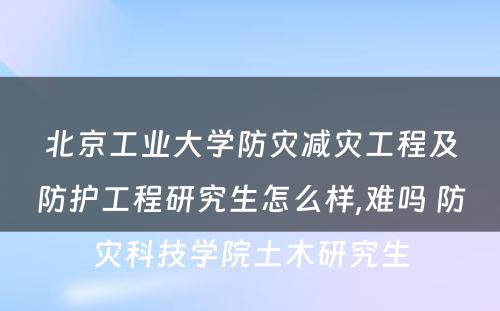 北京工业大学防灾减灾工程及防护工程研究生怎么样,难吗 防灾科技学院土木研究生