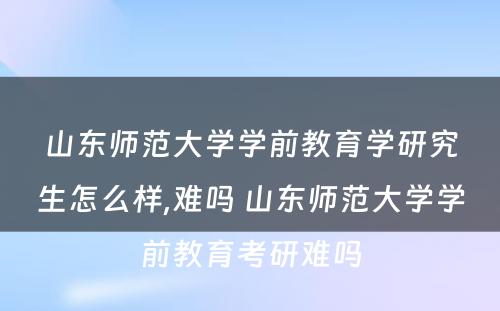 山东师范大学学前教育学研究生怎么样,难吗 山东师范大学学前教育考研难吗