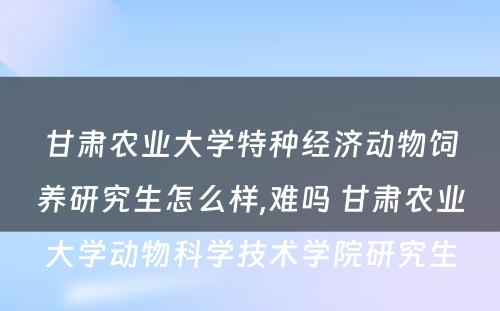 甘肃农业大学特种经济动物饲养研究生怎么样,难吗 甘肃农业大学动物科学技术学院研究生