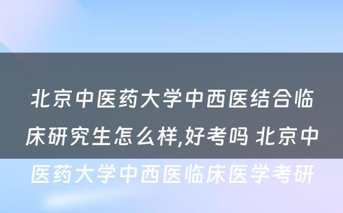 北京中医药大学中西医结合临床研究生怎么样,好考吗 北京中医药大学中西医临床医学考研