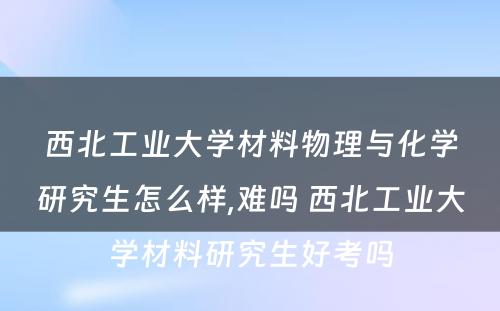 西北工业大学材料物理与化学研究生怎么样,难吗 西北工业大学材料研究生好考吗