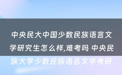 中央民大中国少数民族语言文学研究生怎么样,难考吗 中央民族大学少数民族语言文学考研