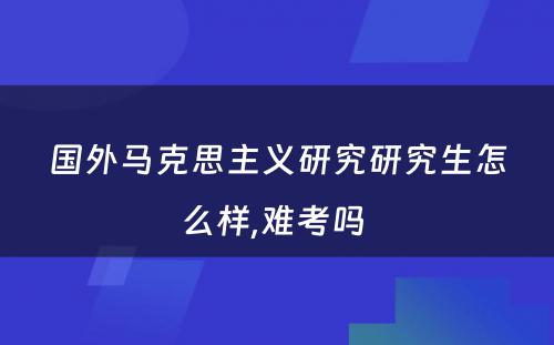 国外马克思主义研究研究生怎么样,难考吗 