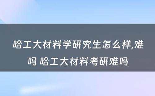 哈工大材料学研究生怎么样,难吗 哈工大材料考研难吗