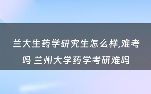 兰大生药学研究生怎么样,难考吗 兰州大学药学考研难吗