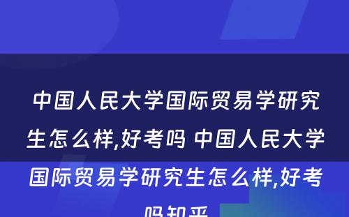 中国人民大学国际贸易学研究生怎么样,好考吗 中国人民大学国际贸易学研究生怎么样,好考吗知乎