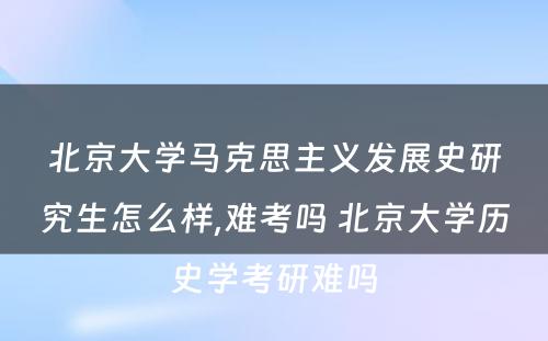 北京大学马克思主义发展史研究生怎么样,难考吗 北京大学历史学考研难吗