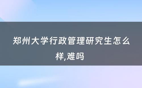 郑州大学行政管理研究生怎么样,难吗 