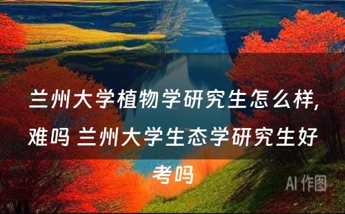 兰州大学植物学研究生怎么样,难吗 兰州大学生态学研究生好考吗