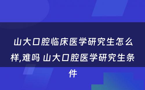 山大口腔临床医学研究生怎么样,难吗 山大口腔医学研究生条件