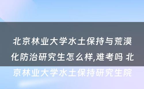 北京林业大学水土保持与荒漠化防治研究生怎么样,难考吗 北京林业大学水土保持研究生院