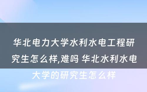 华北电力大学水利水电工程研究生怎么样,难吗 华北水利水电大学的研究生怎么样