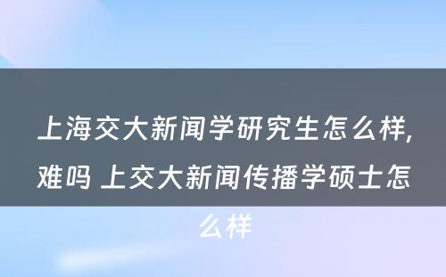 上海交大新闻学研究生怎么样,难吗 上交大新闻传播学硕士怎么样