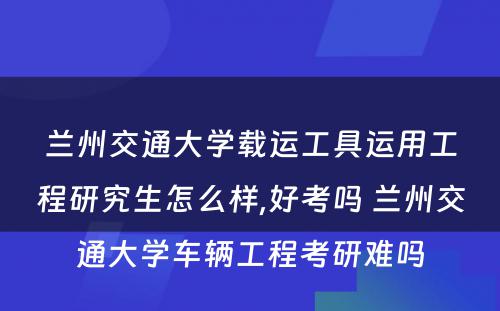 兰州交通大学载运工具运用工程研究生怎么样,好考吗 兰州交通大学车辆工程考研难吗