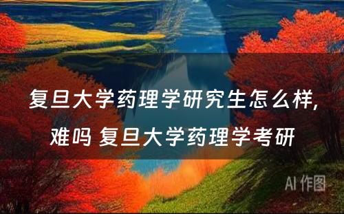 复旦大学药理学研究生怎么样,难吗 复旦大学药理学考研