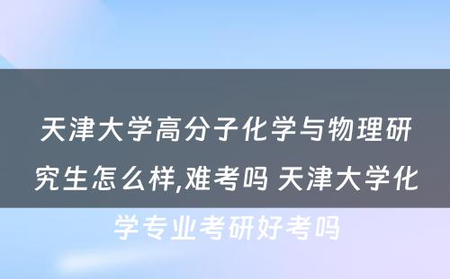 天津大学高分子化学与物理研究生怎么样,难考吗 天津大学化学专业考研好考吗