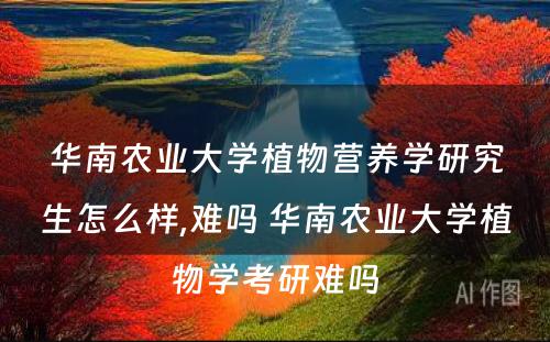 华南农业大学植物营养学研究生怎么样,难吗 华南农业大学植物学考研难吗