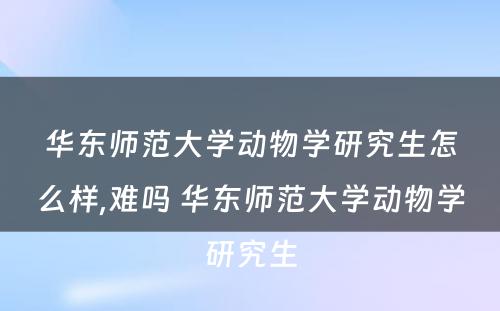 华东师范大学动物学研究生怎么样,难吗 华东师范大学动物学研究生