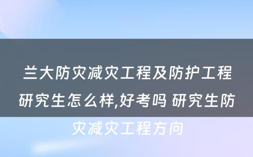 兰大防灾减灾工程及防护工程研究生怎么样,好考吗 研究生防灾减灾工程方向