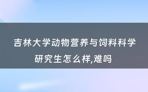 吉林大学动物营养与饲料科学研究生怎么样,难吗 