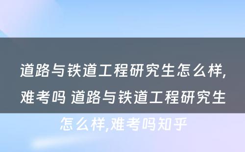 道路与铁道工程研究生怎么样,难考吗 道路与铁道工程研究生怎么样,难考吗知乎