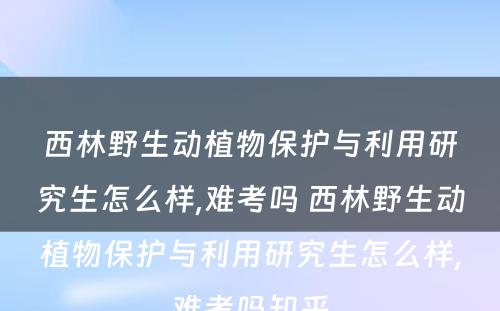 西林野生动植物保护与利用研究生怎么样,难考吗 西林野生动植物保护与利用研究生怎么样,难考吗知乎