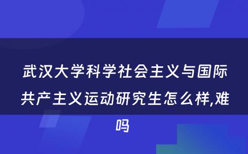 武汉大学科学社会主义与国际共产主义运动研究生怎么样,难吗 