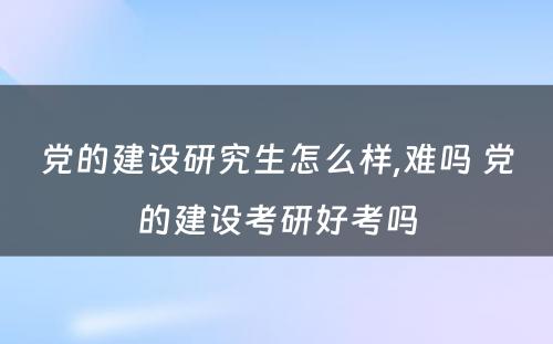 党的建设研究生怎么样,难吗 党的建设考研好考吗