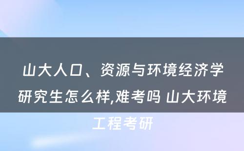 山大人口、资源与环境经济学研究生怎么样,难考吗 山大环境工程考研