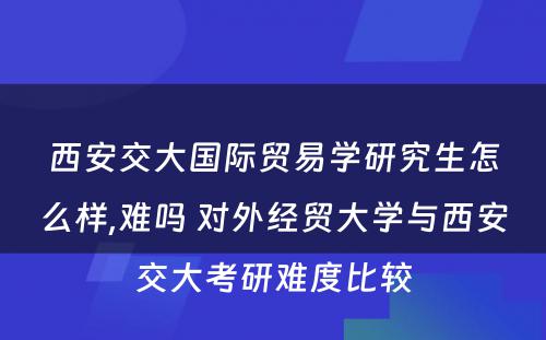 西安交大国际贸易学研究生怎么样,难吗 对外经贸大学与西安交大考研难度比较