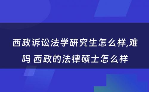 西政诉讼法学研究生怎么样,难吗 西政的法律硕士怎么样