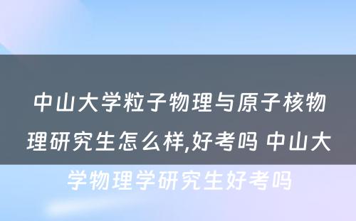 中山大学粒子物理与原子核物理研究生怎么样,好考吗 中山大学物理学研究生好考吗