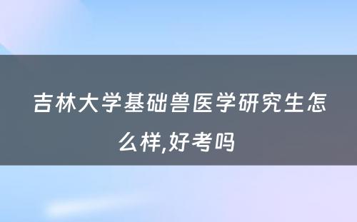 吉林大学基础兽医学研究生怎么样,好考吗 