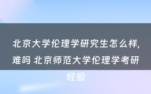 北京大学伦理学研究生怎么样,难吗 北京师范大学伦理学考研经验